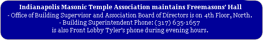 Indianapolis Masonic Temple Association maintains Freemasons' Hall 
			Office of Building Supervisor and Association Board of Directors is on 4th Floor, North. 
			Building Superintendent Phone: (317) 635-1657 is also Front Lobby Tyler's phone during evening hours.